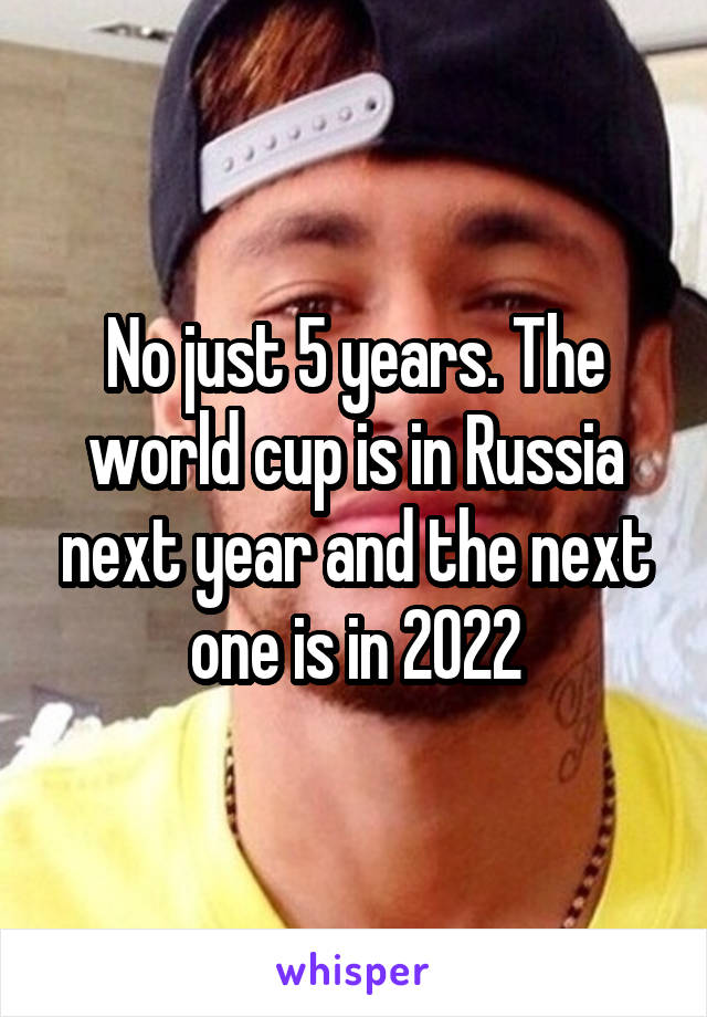 No just 5 years. The world cup is in Russia next year and the next one is in 2022