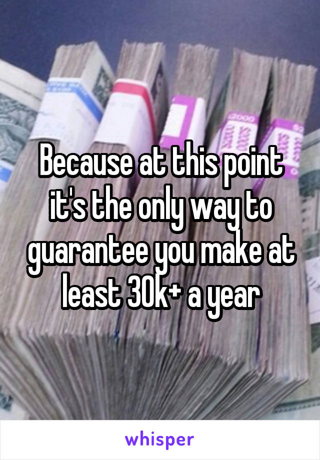 Because at this point it's the only way to guarantee you make at least 30k+ a year