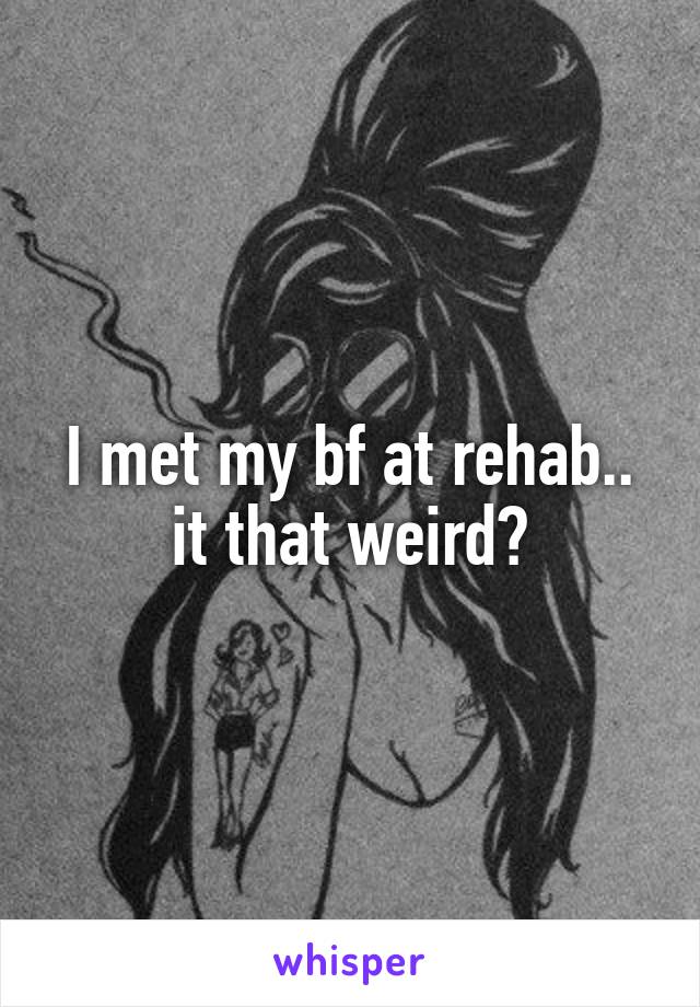 I met my bf at rehab.. it that weird?