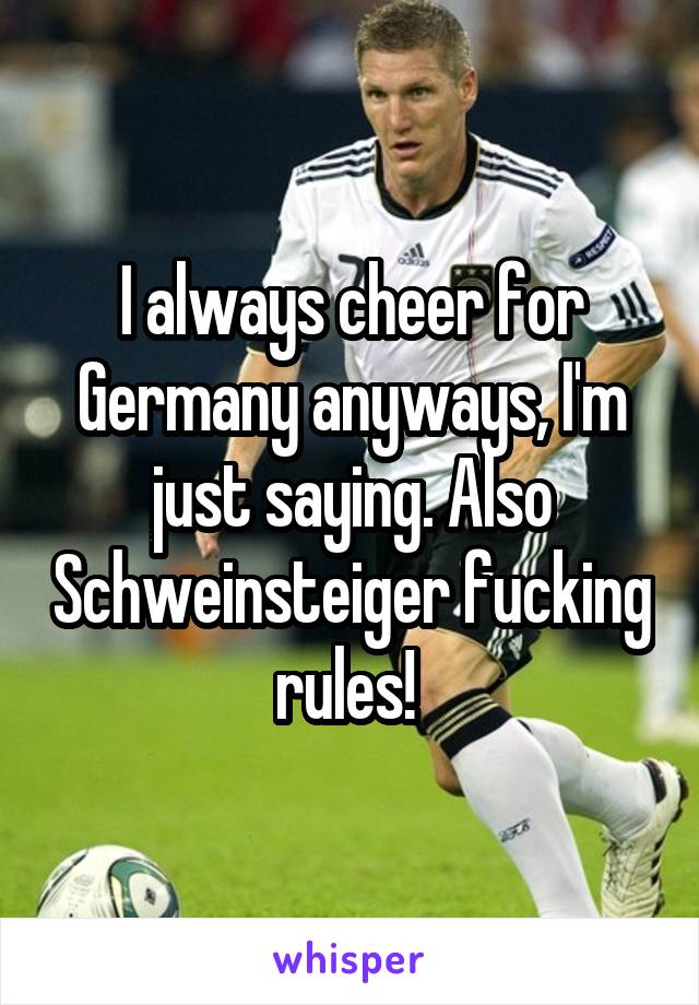 I always cheer for Germany anyways, I'm just saying. Also Schweinsteiger fucking rules! 