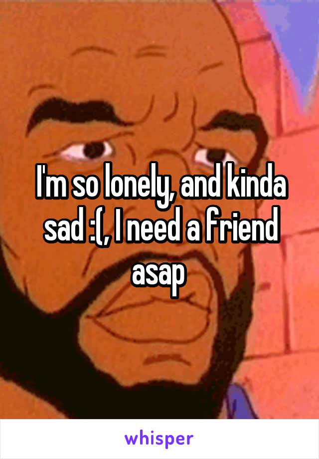 I'm so lonely, and kinda sad :(, I need a friend asap 