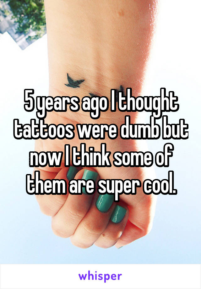 5 years ago I thought tattoos were dumb but now I think some of them are super cool.