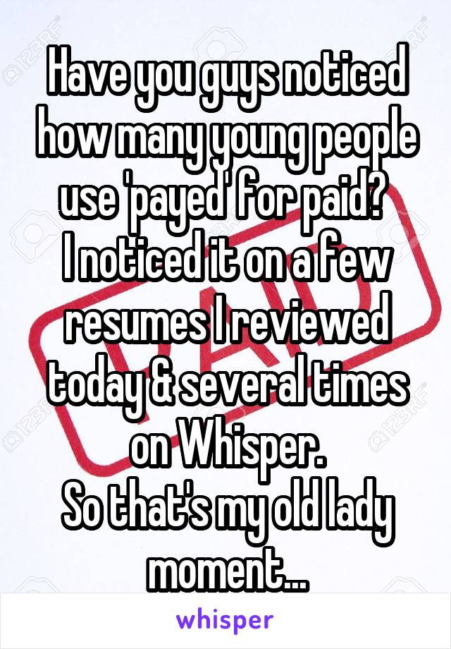 Have you guys noticed how many young people use 'payed' for paid? 
I noticed it on a few resumes I reviewed today & several times on Whisper.
So that's my old lady moment...