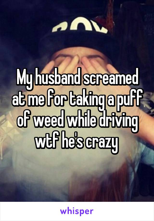 My husband screamed at me for taking a puff of weed while driving wtf he's crazy 