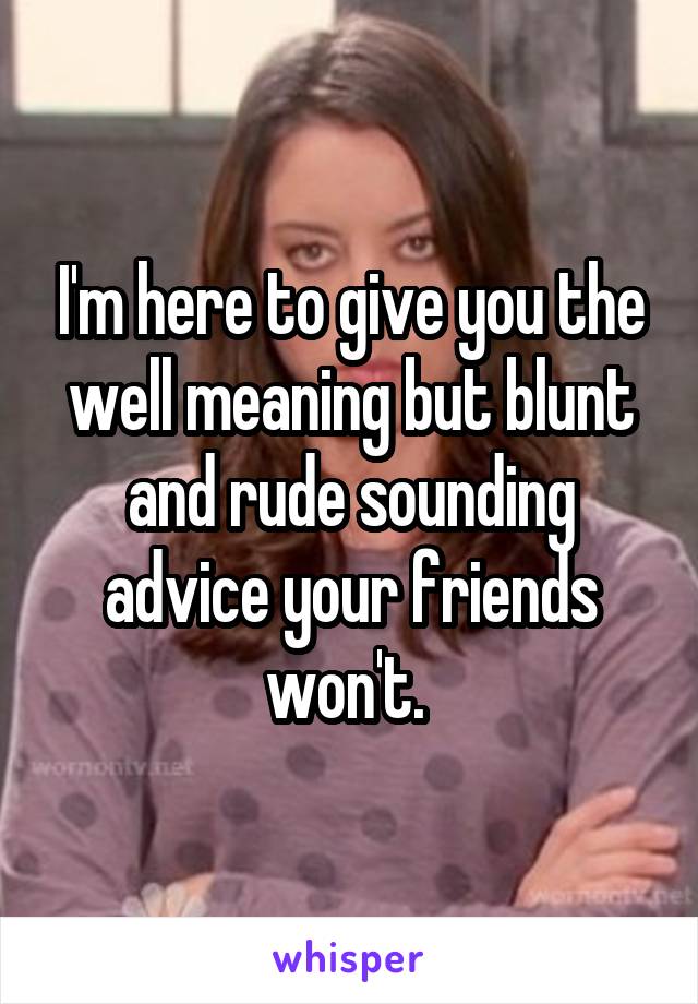 I'm here to give you the well meaning but blunt and rude sounding advice your friends won't. 