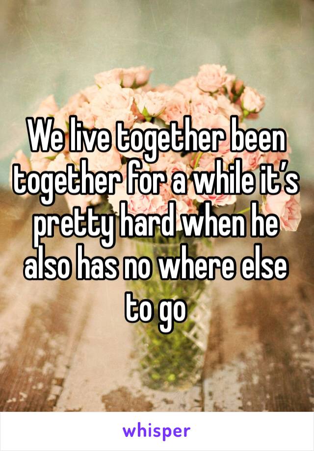 We live together been together for a while it’s pretty hard when he also has no where else to go 