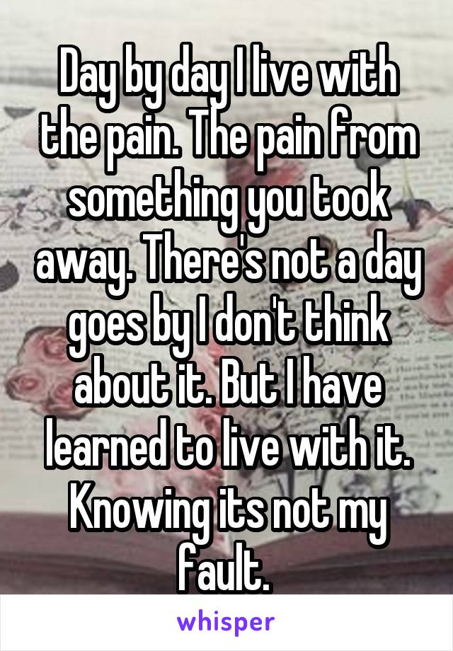 Day by day I live with the pain. The pain from something you took away. There's not a day goes by I don't think about it. But I have learned to live with it. Knowing its not my fault. 