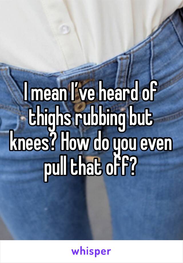 I mean I’ve heard of thighs rubbing but knees? How do you even pull that off?