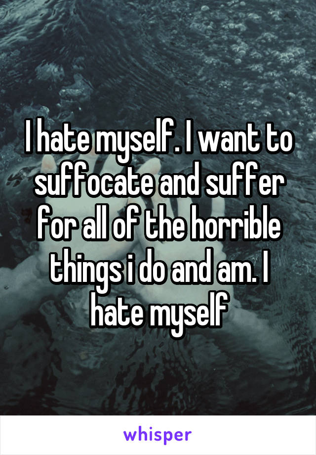 I hate myself. I want to suffocate and suffer for all of the horrible things i do and am. I hate myself