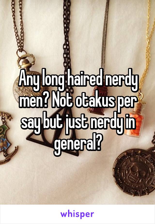 Any long haired nerdy men? Not otakus per say but just nerdy in general?