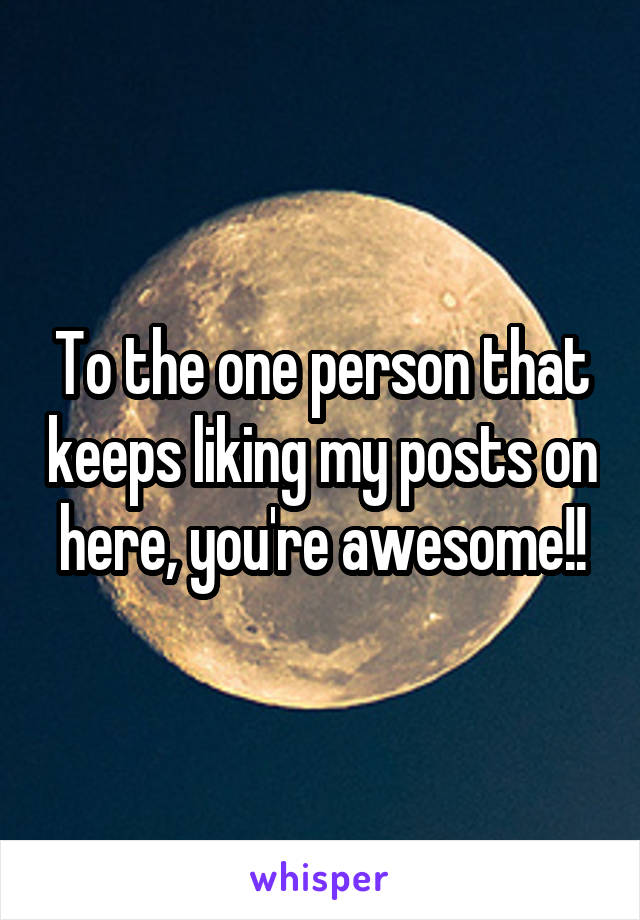 To the one person that keeps liking my posts on here, you're awesome!!