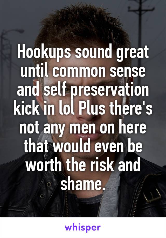 Hookups sound great until common sense and self preservation kick in lol Plus there's not any men on here that would even be worth the risk and shame.