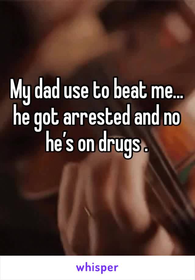 My dad use to beat me... he got arrested and no he’s on drugs .