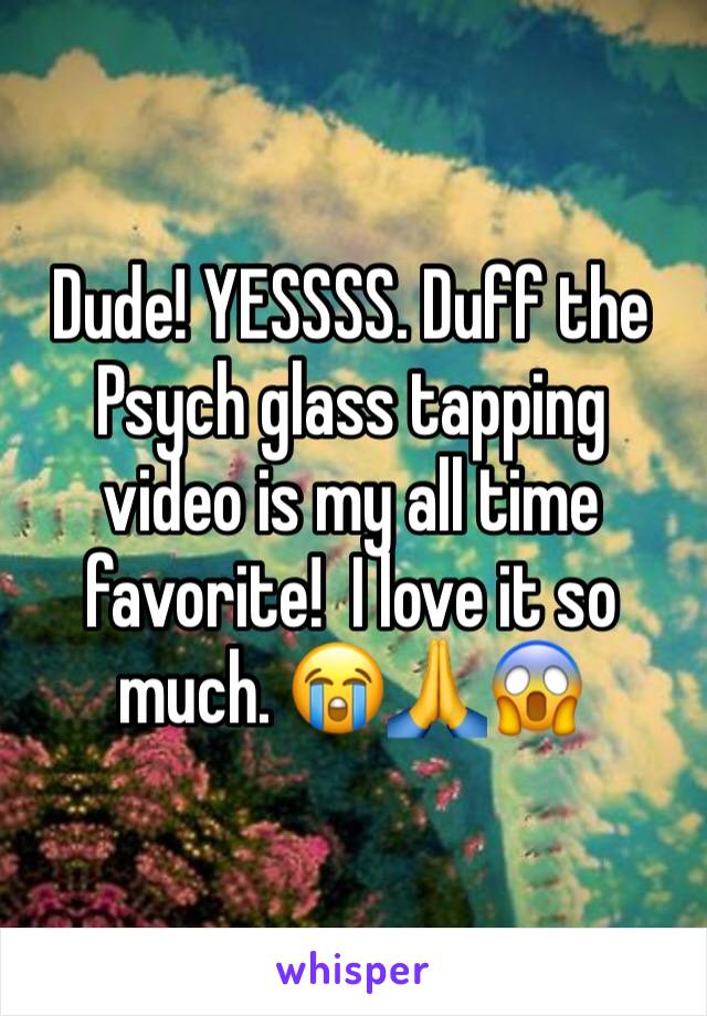 Dude! YESSSS. Duff the Psych glass tapping video is my all time favorite!  I love it so much. 😭🙏😱