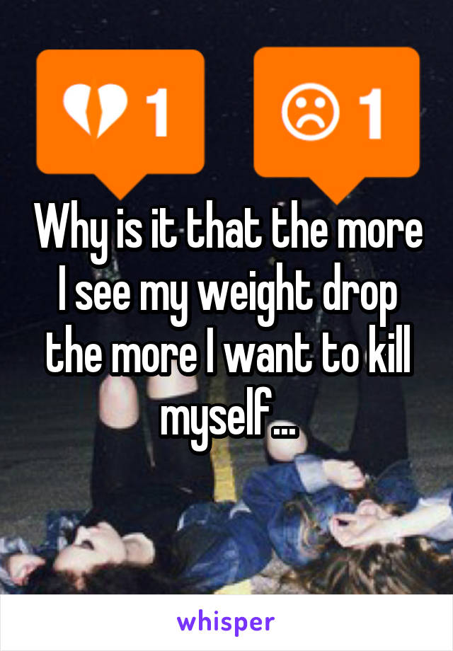 Why is it that the more I see my weight drop the more I want to kill myself...