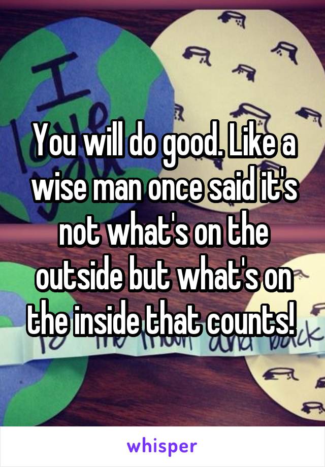 You will do good. Like a wise man once said it's not what's on the outside but what's on the inside that counts! 