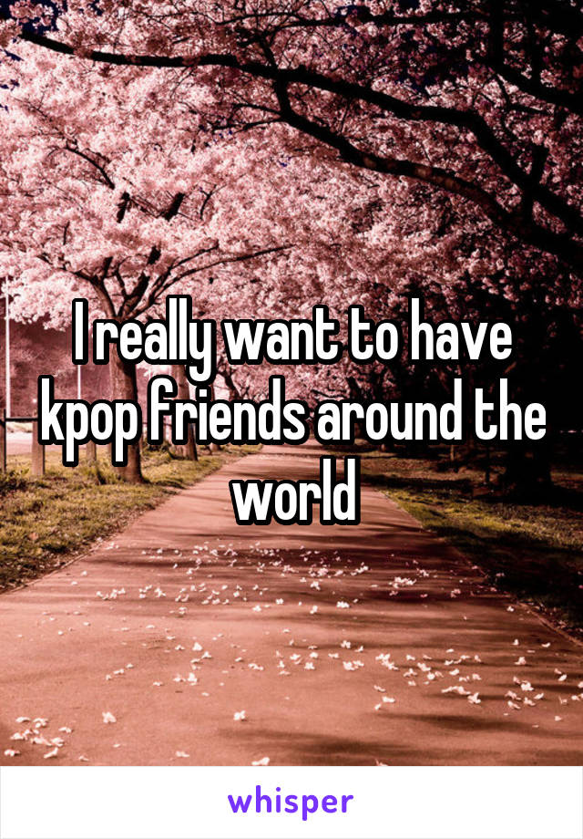 I really want to have kpop friends around the world