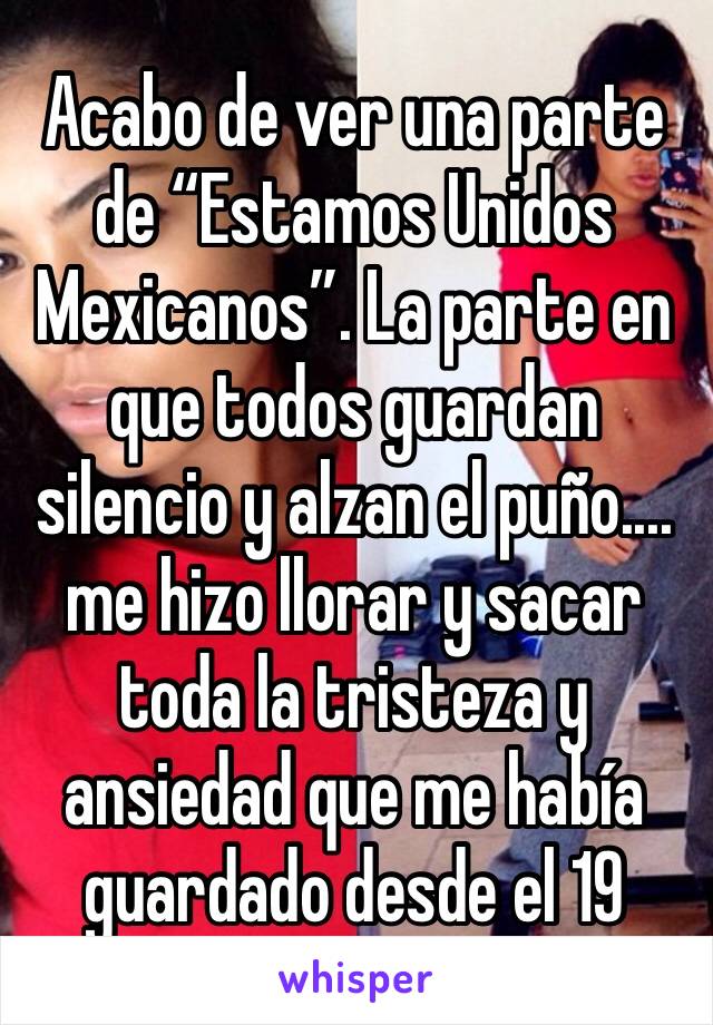 Acabo de ver una parte de “Estamos Unidos Mexicanos”. La parte en que todos guardan silencio y alzan el puño.... me hizo llorar y sacar toda la tristeza y ansiedad que me había guardado desde el 19