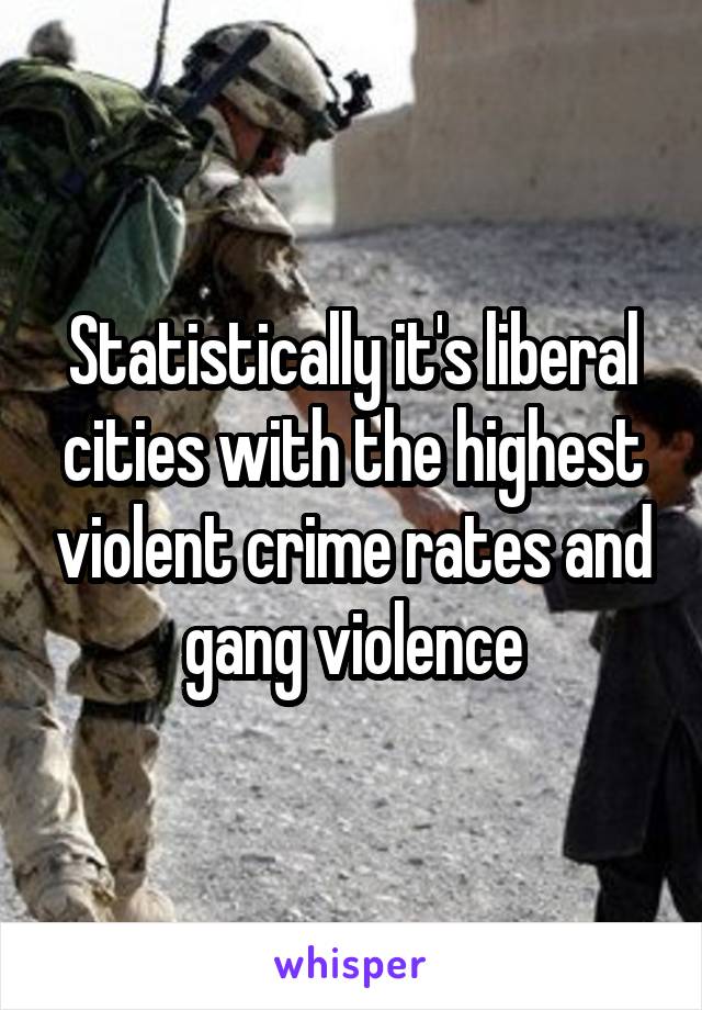 Statistically it's liberal cities with the highest violent crime rates and gang violence