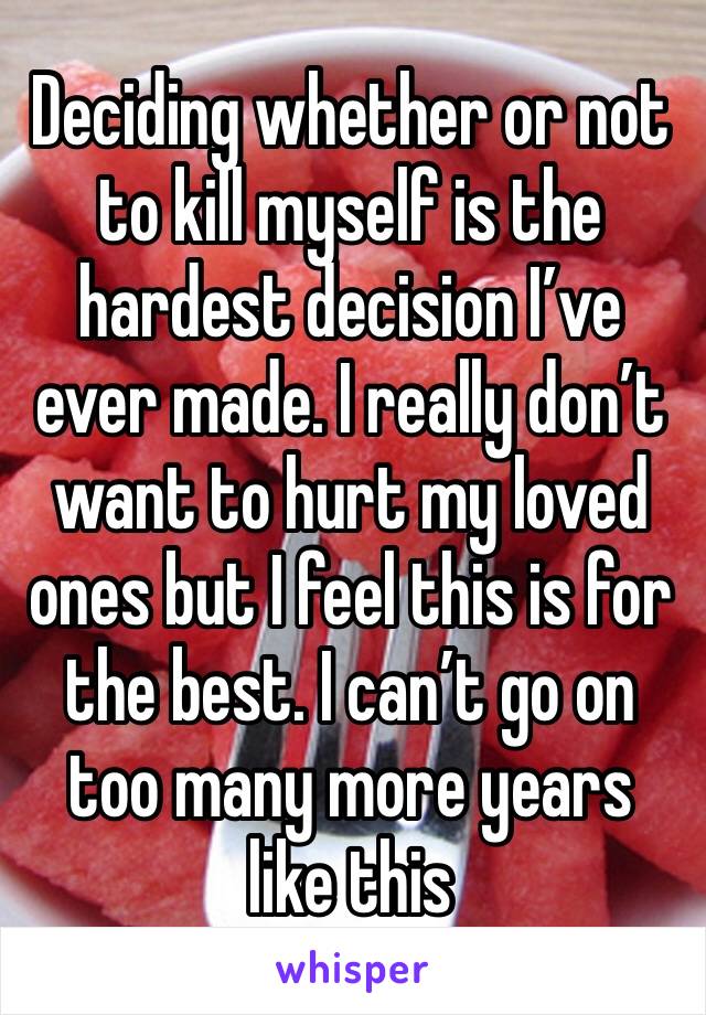 Deciding whether or not to kill myself is the hardest decision I’ve ever made. I really don’t want to hurt my loved ones but I feel this is for the best. I can’t go on too many more years like this