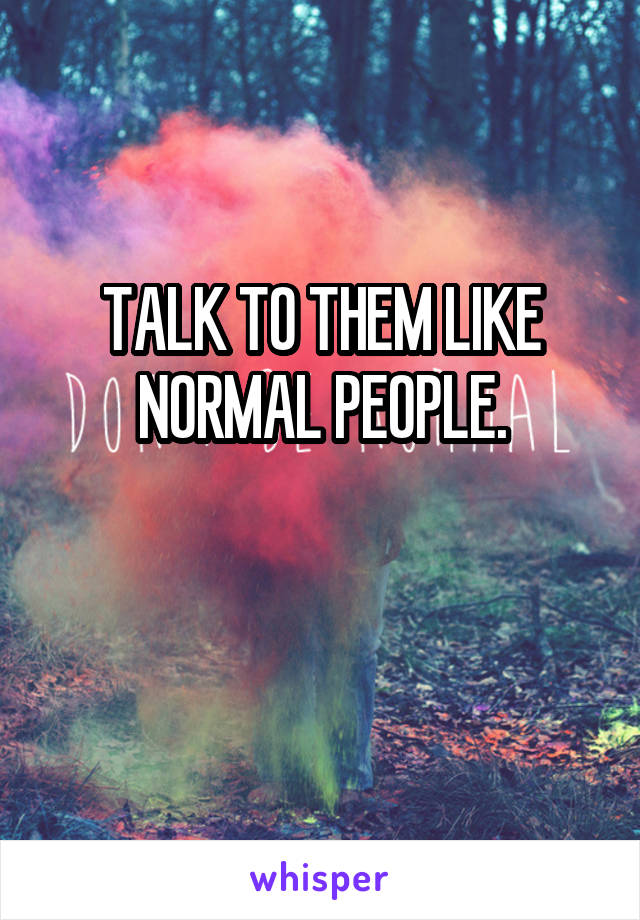 TALK TO THEM LIKE NORMAL PEOPLE.

