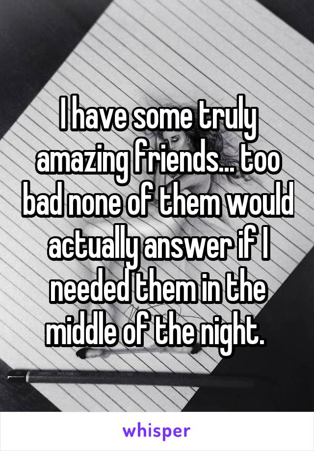 I have some truly amazing friends... too bad none of them would actually answer if I needed them in the middle of the night. 