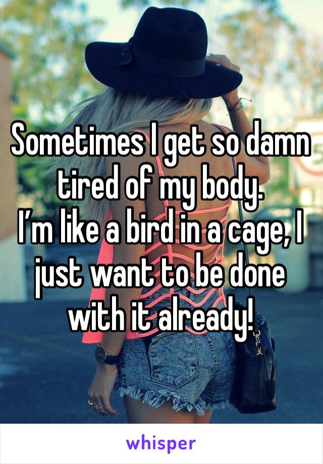 Sometimes I get so damn tired of my body.
I’m like a bird in a cage, I just want to be done with it already!