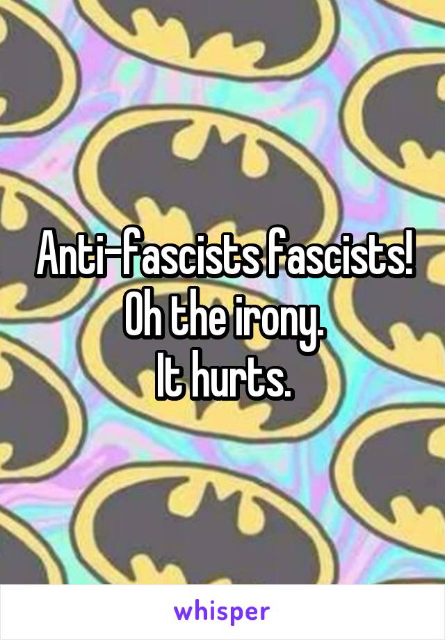 Anti-fascists fascists!
Oh the irony.
It hurts.