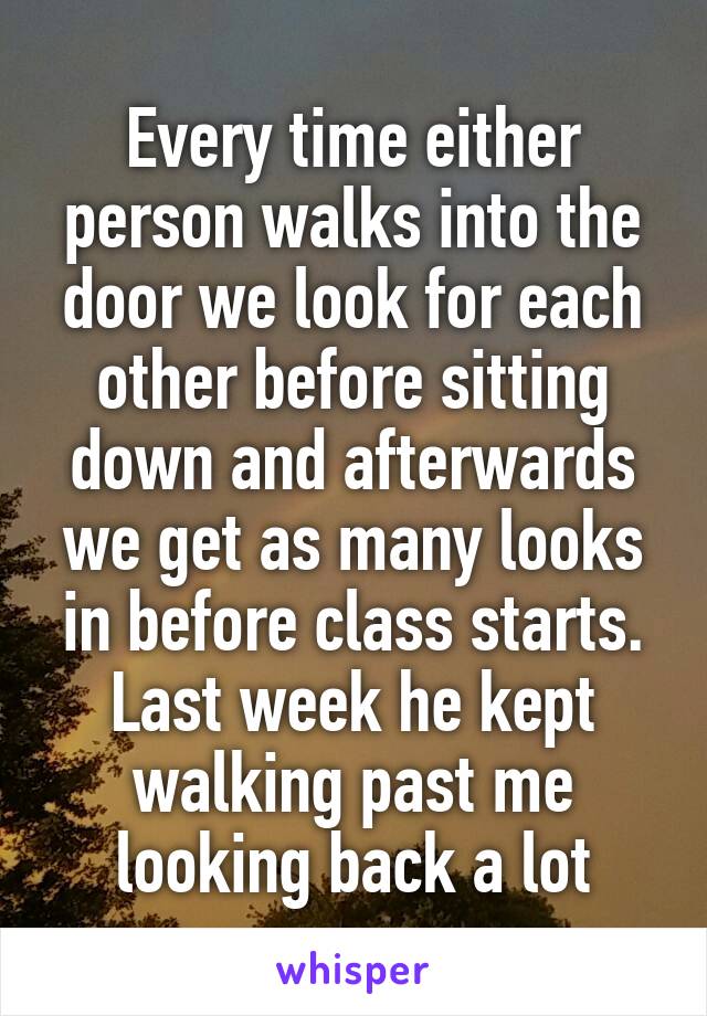 Every time either person walks into the door we look for each other before sitting down and afterwards we get as many looks in before class starts. Last week he kept walking past me looking back a lot