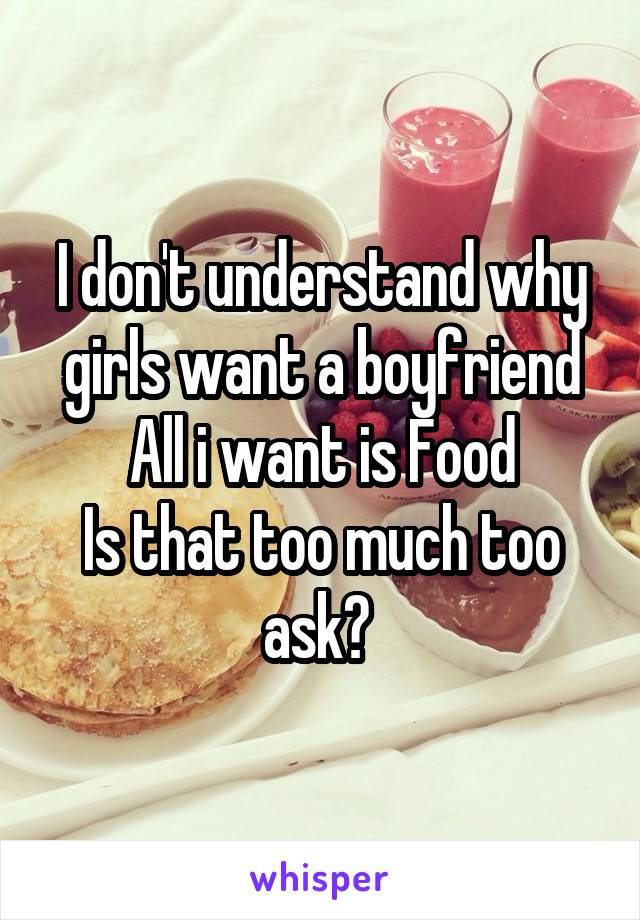 I don't understand why girls want a boyfriend
All i want is Food
Is that too much too ask? 