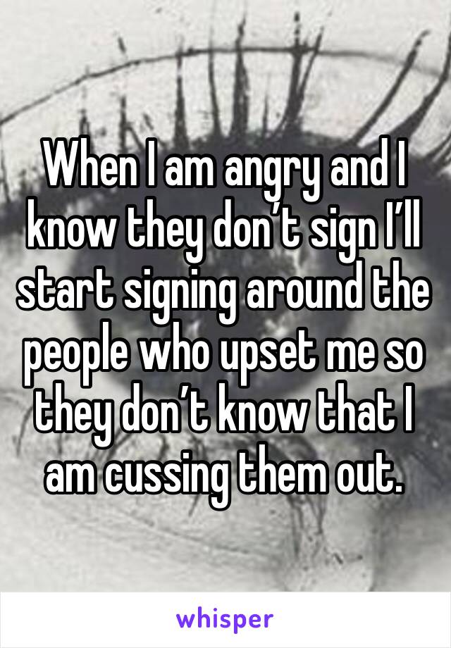 When I am angry and I know they don’t sign I’ll start signing around the people who upset me so they don’t know that I am cussing them out.