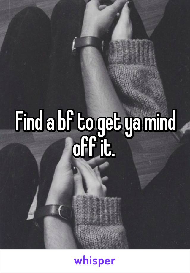 Find a bf to get ya mind off it. 