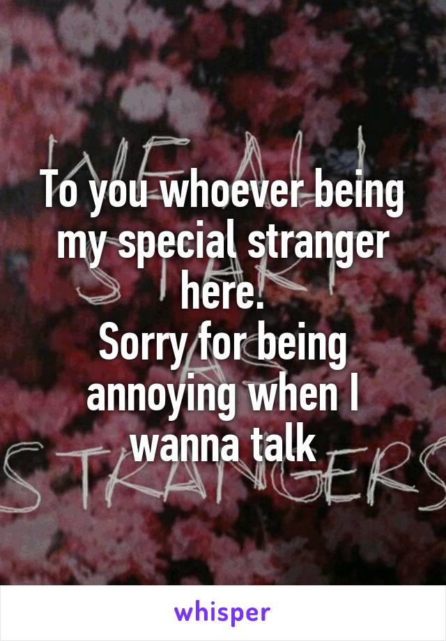 To you whoever being my special stranger here.
Sorry for being annoying when I wanna talk