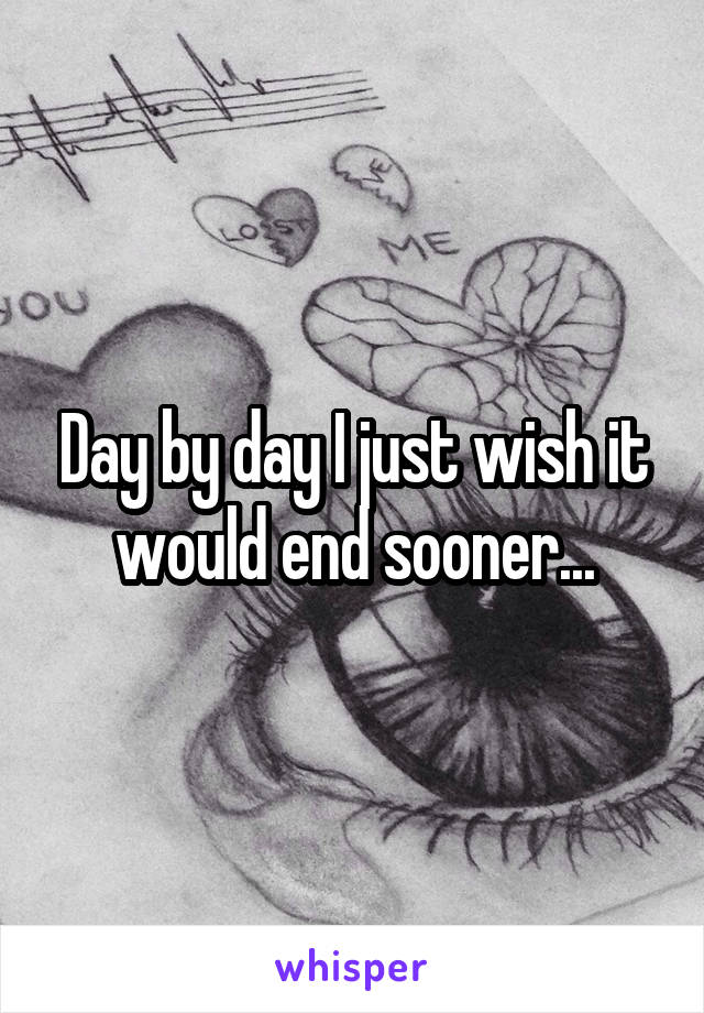 Day by day I just wish it would end sooner...