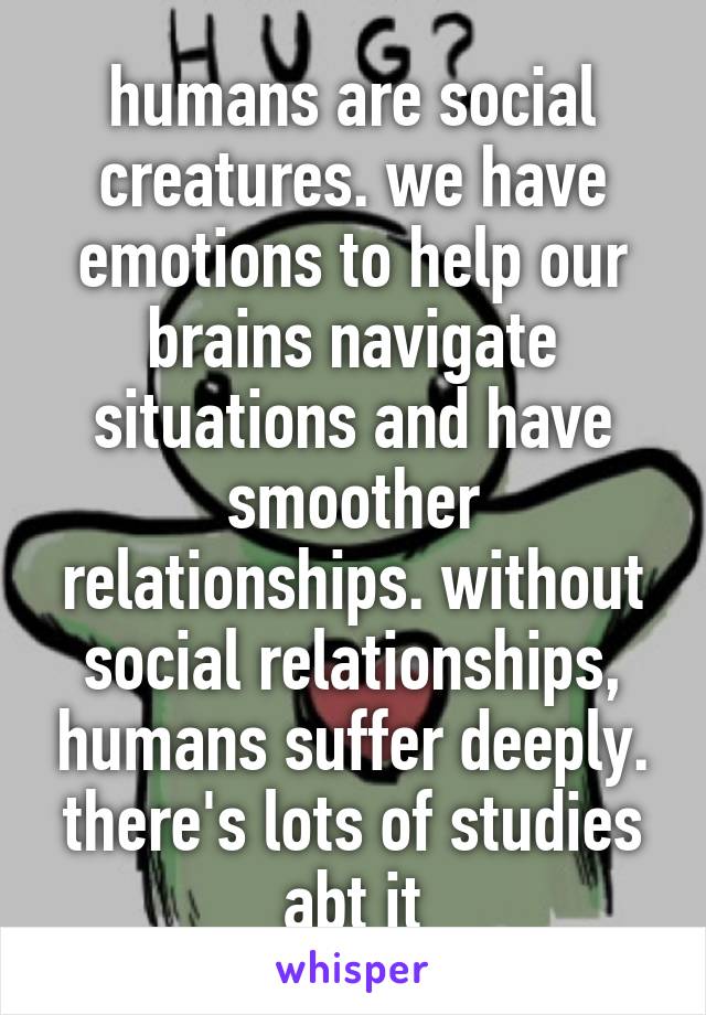 humans are social creatures. we have emotions to help our brains navigate situations and have smoother relationships. without social relationships, humans suffer deeply. there's lots of studies abt it