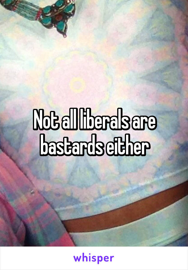 Not all liberals are bastards either