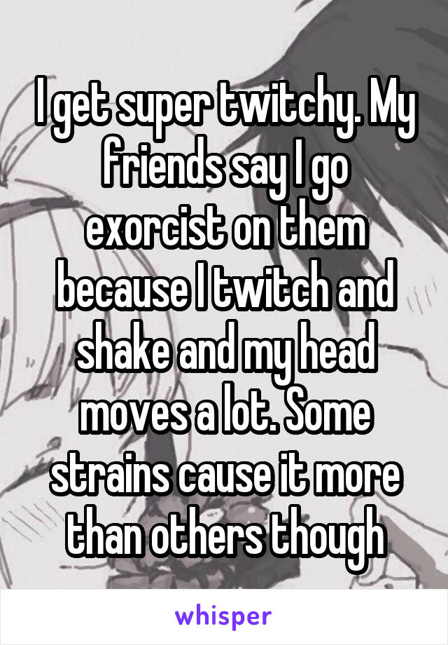 I get super twitchy. My friends say I go exorcist on them because I twitch and shake and my head moves a lot. Some strains cause it more than others though