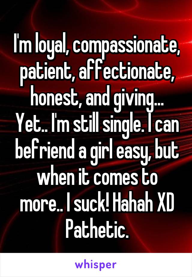 I'm loyal, compassionate, patient, affectionate, honest, and giving... Yet.. I'm still single. I can befriend a girl easy, but when it comes to more.. I suck! Hahah XD Pathetic.