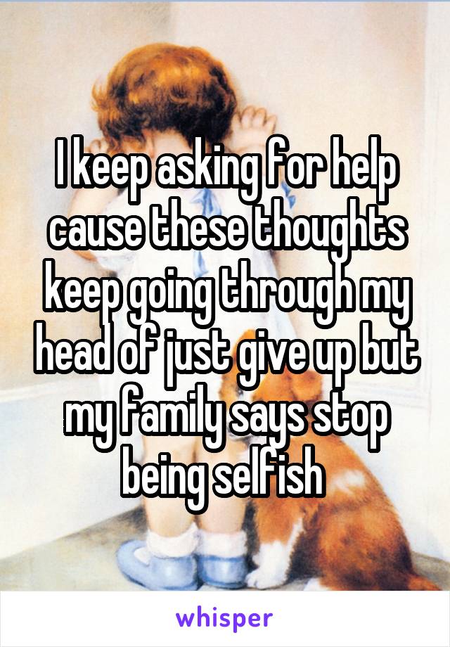 I keep asking for help cause these thoughts keep going through my head of just give up but my family says stop being selfish 