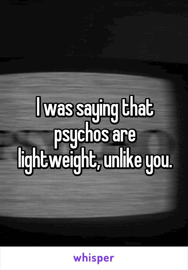 I was saying that psychos are lightweight, unlike you.