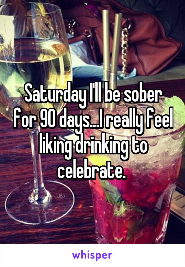 Saturday I'll be sober for 90 days...I really feel liking drinking to celebrate. 