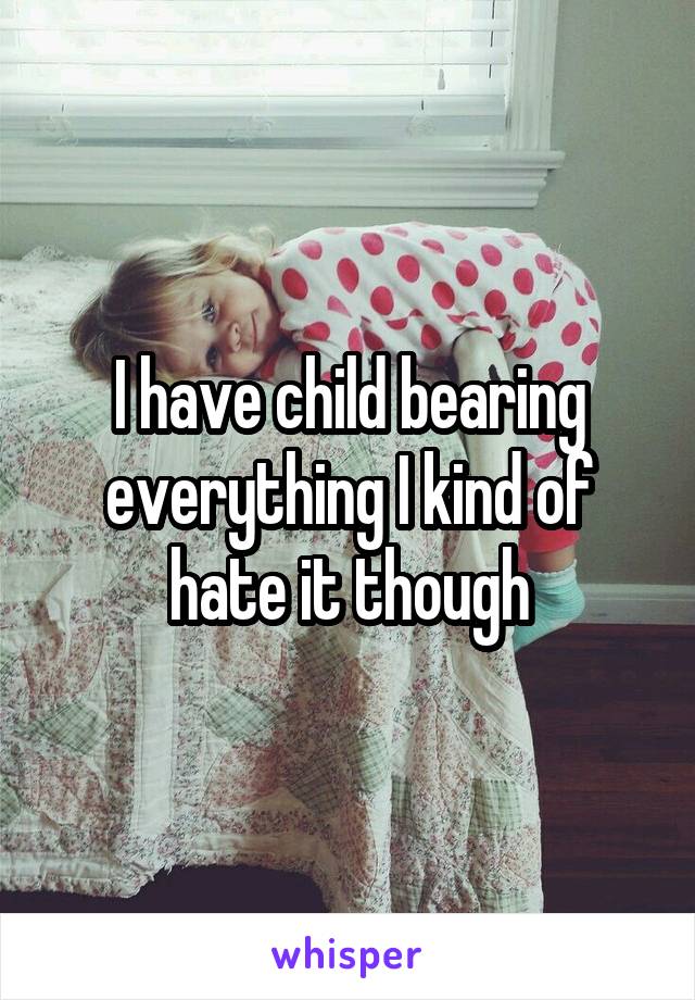 I have child bearing everything I kind of hate it though