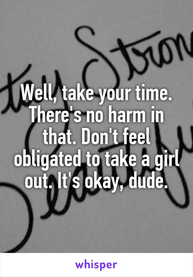 Well, take your time. There's no harm in that. Don't feel obligated to take a girl out. It's okay, dude.