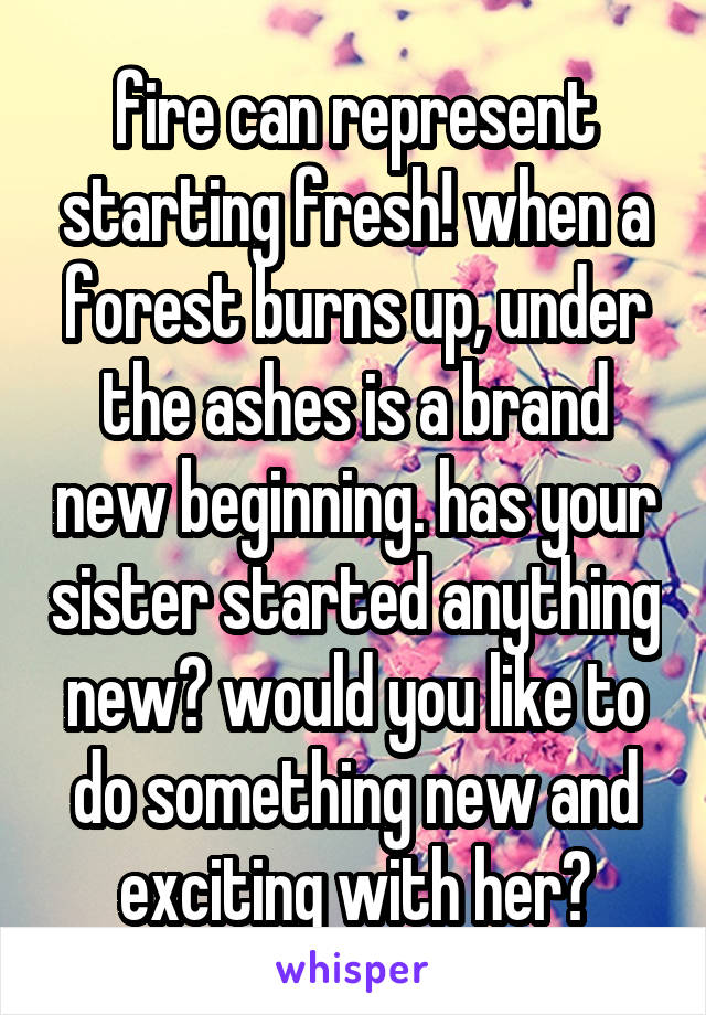 fire can represent starting fresh! when a forest burns up, under the ashes is a brand new beginning. has your sister started anything new? would you like to do something new and exciting with her?