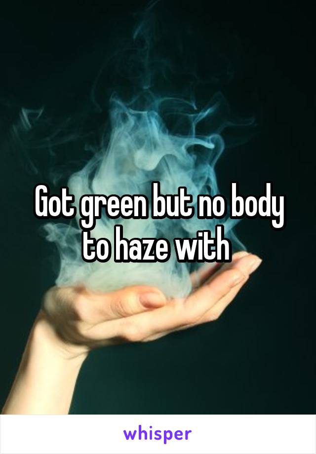 Got green but no body to haze with 