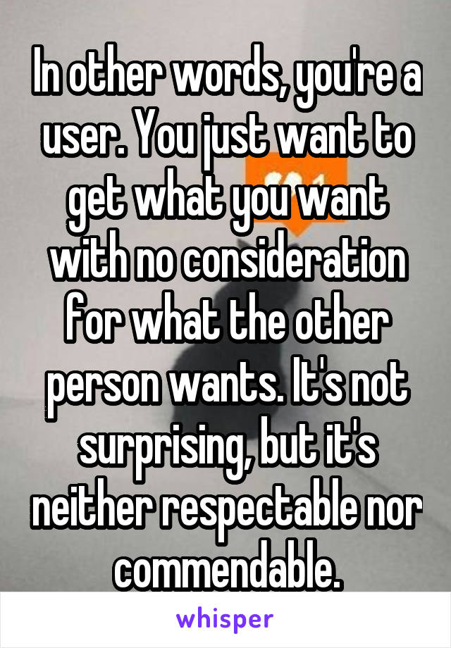 In other words, you're a user. You just want to get what you want with no consideration for what the other person wants. It's not surprising, but it's neither respectable nor commendable.