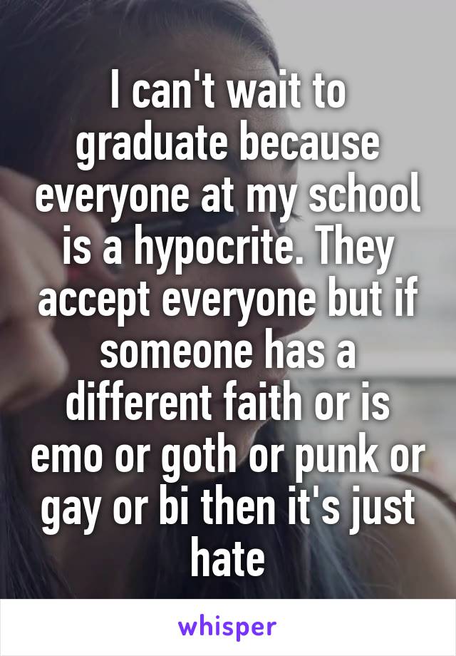 I can't wait to graduate because everyone at my school is a hypocrite. They accept everyone but if someone has a different faith or is emo or goth or punk or gay or bi then it's just hate