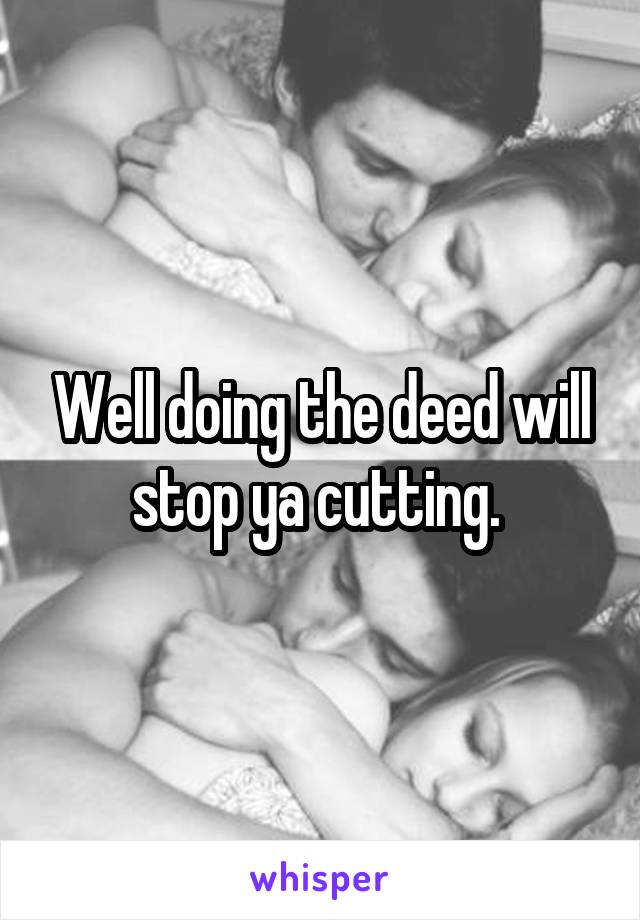 Well doing the deed will stop ya cutting. 