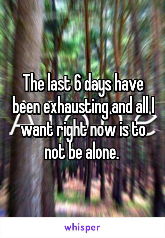 The last 6 days have been exhausting and all I want right now is to not be alone. 