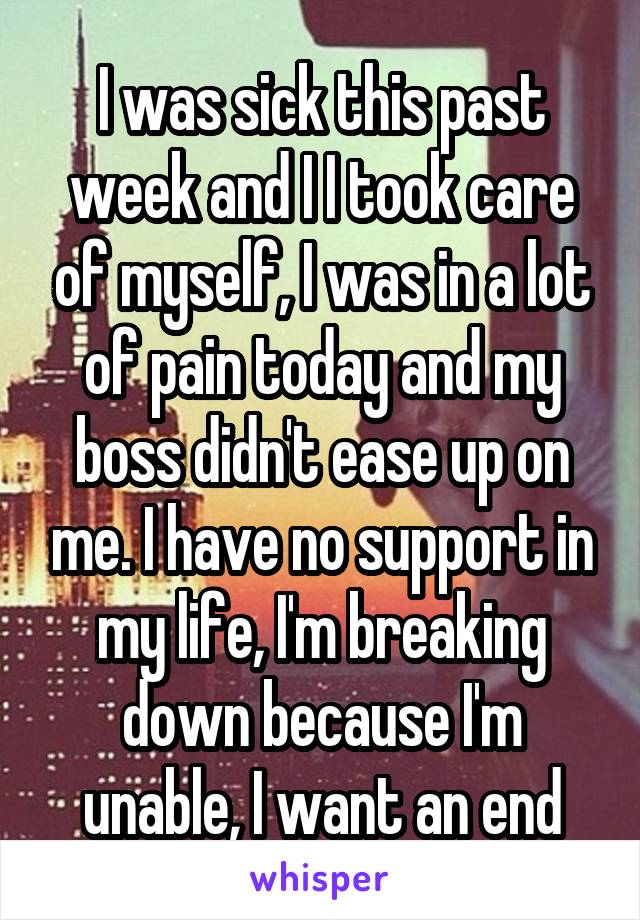 I was sick this past week and I I took care of myself, I was in a lot of pain today and my boss didn't ease up on me. I have no support in my life, I'm breaking down because I'm unable, I want an end